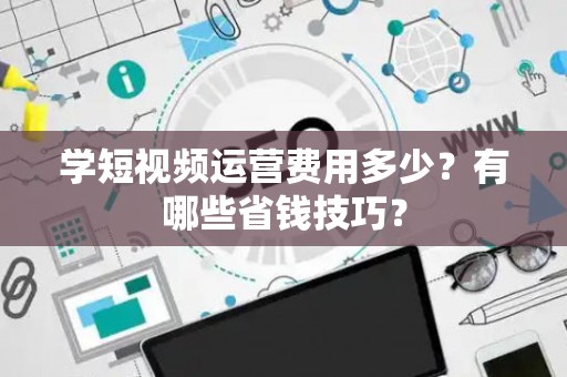 学短视频运营费用多少?有哪些省钱技巧? 学短视频运营费用多少?有哪些省钱技巧?