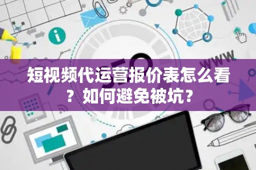 短视频代运营报价表怎么看？如何避免被坑？
